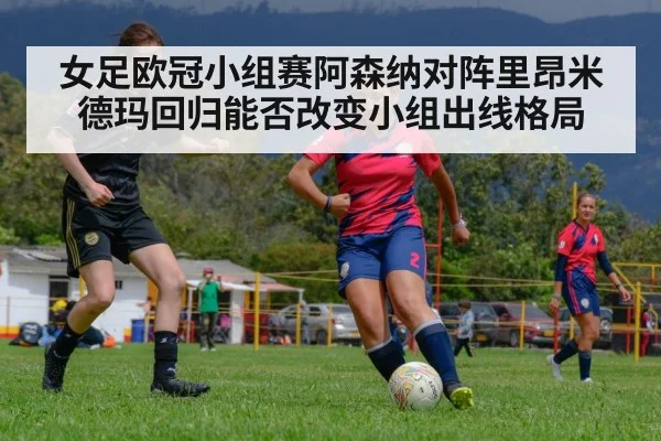 女足欧冠小组赛阿森纳对阵里昂米德玛回归能否改变小组出线格局